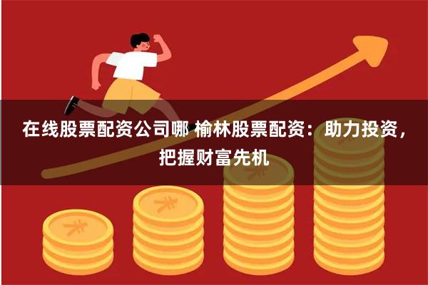 在线股票配资公司哪 榆林股票配资：助力投资，把握财富先机