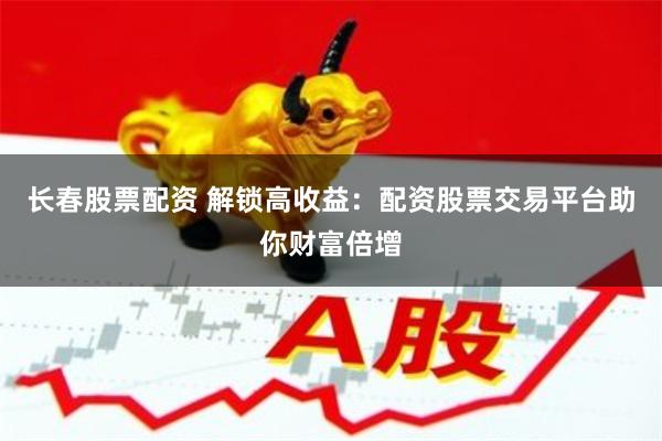 长春股票配资 解锁高收益：配资股票交易平台助你财富倍增