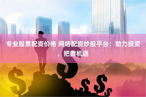 专业股票配资价格 网络配资炒股平台：助力投资，把握机遇