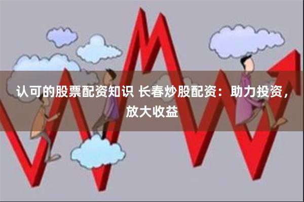 认可的股票配资知识 长春炒股配资：助力投资，放大收益