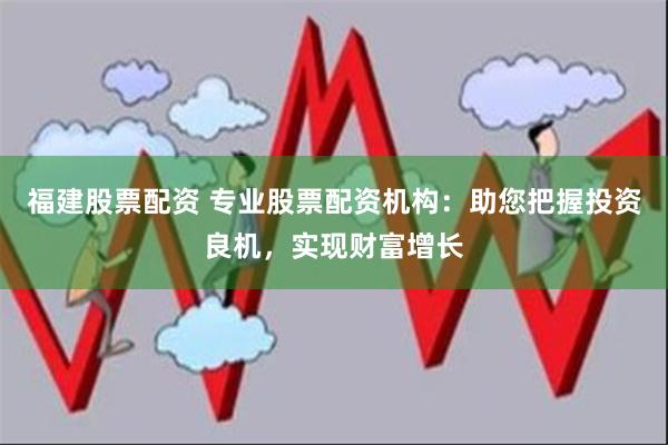 福建股票配资 专业股票配资机构：助您把握投资良机，实现财富增长