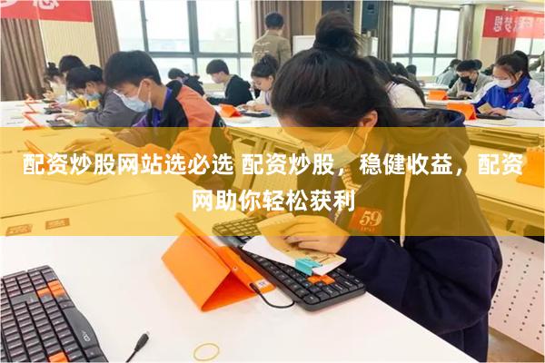 配资炒股网站选必选 配资炒股，稳健收益，配资网助你轻松获利