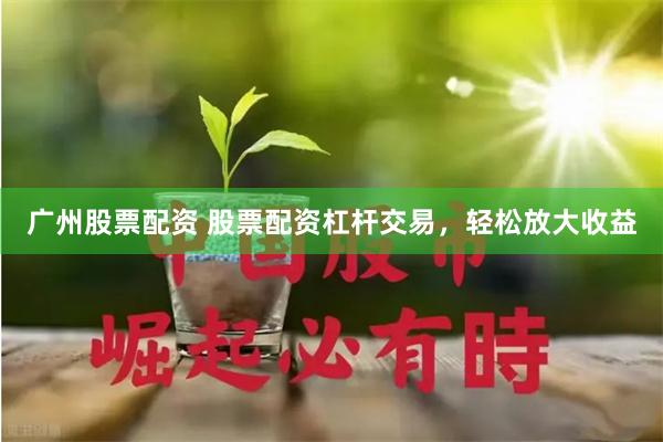 广州股票配资 股票配资杠杆交易，轻松放大收益