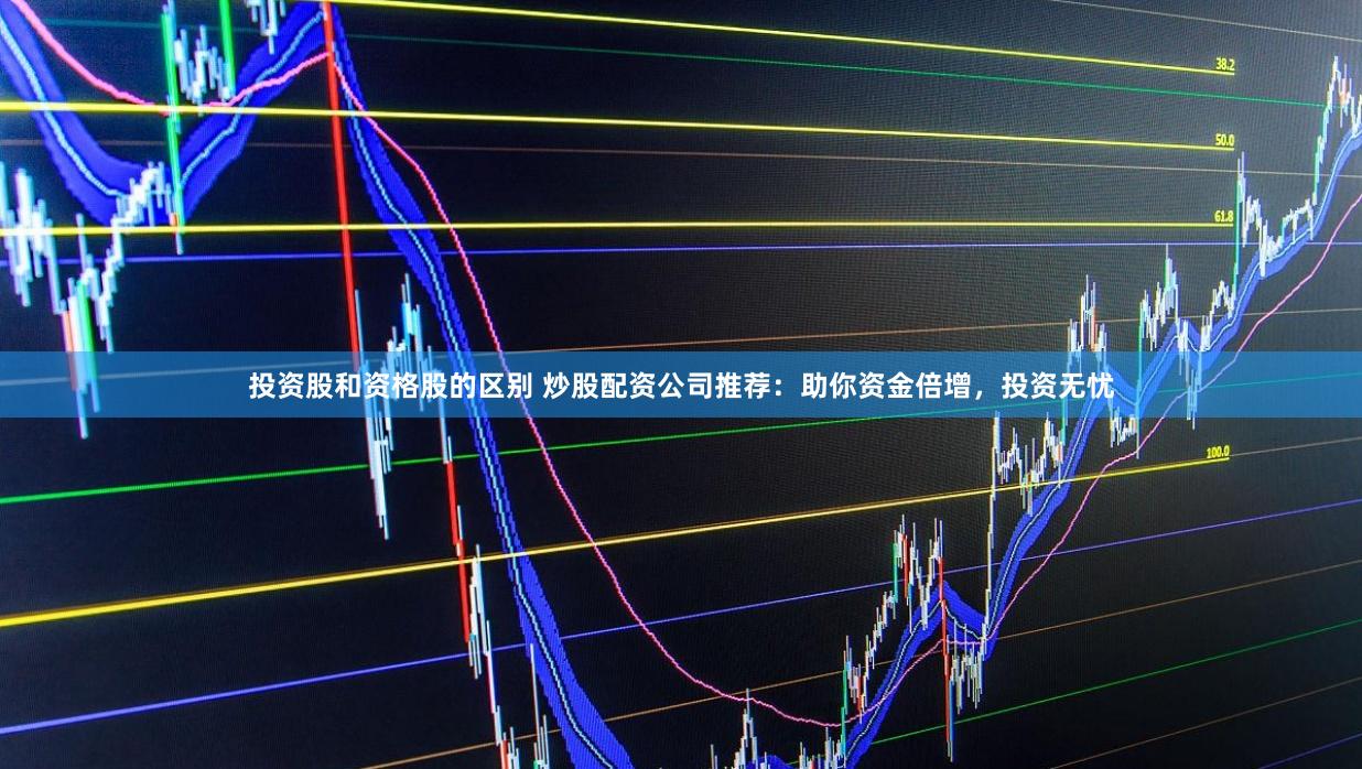 投资股和资格股的区别 炒股配资公司推荐：助你资金倍增，投资无忧