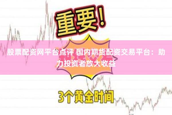 股票配资网平台点评 国内期货配资交易平台：助力投资者放大收益