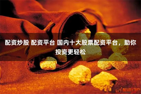 配资炒股 配资平台 国内十大股票配资平台，助你投资更轻松