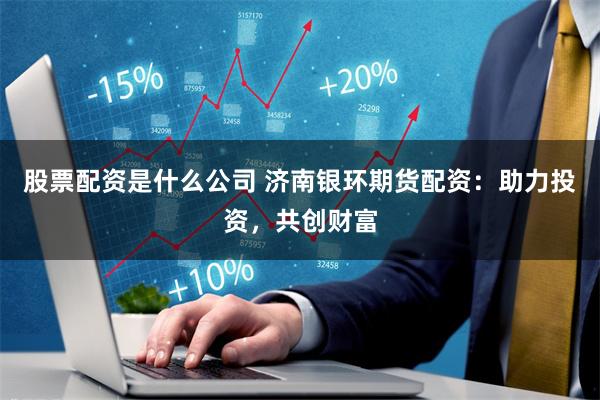 股票配资是什么公司 济南银环期货配资：助力投资，共创财富