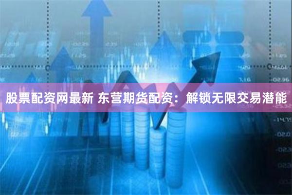股票配资网最新 东营期货配资：解锁无限交易潜能