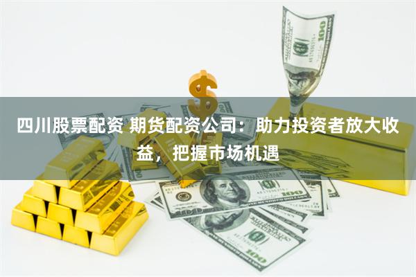 四川股票配资 期货配资公司：助力投资者放大收益，把握市场机遇