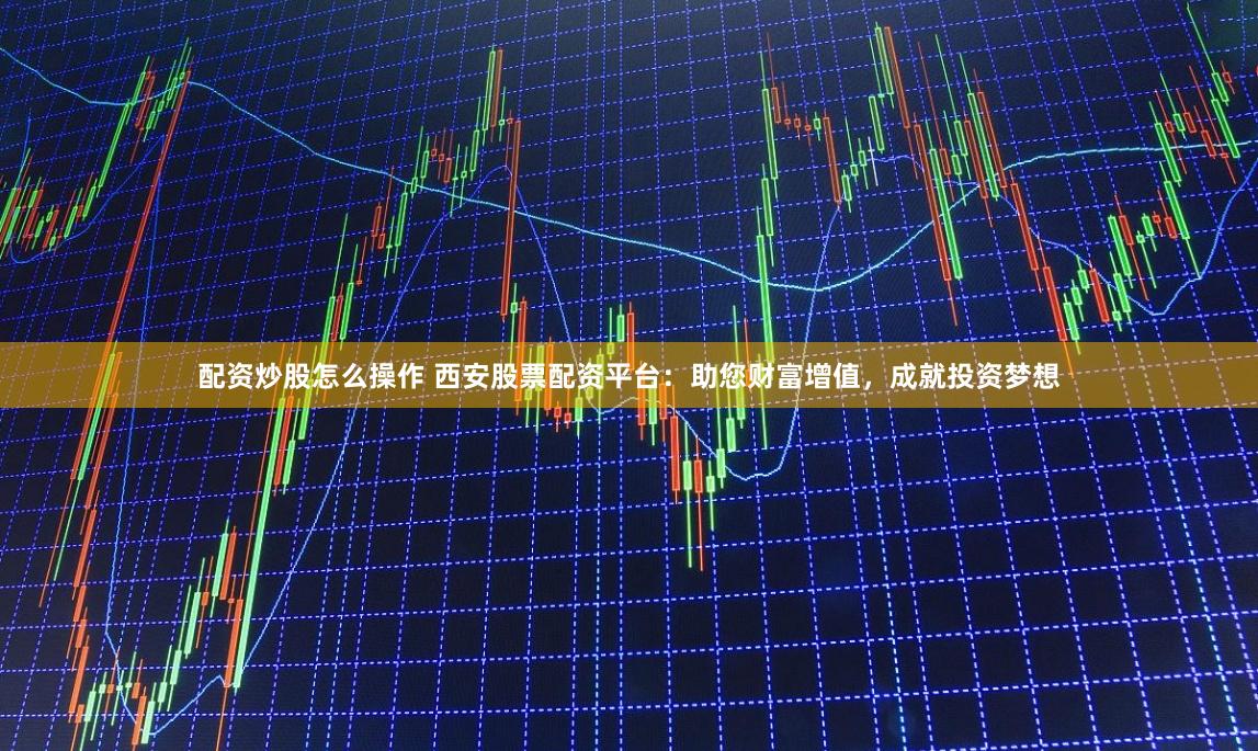配资炒股怎么操作 西安股票配资平台：助您财富增值，成就投资梦想