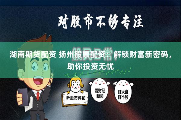 湖南期货配资 扬州股票配资：解锁财富新密码，助你投资无忧