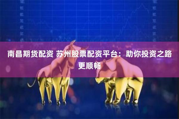 南昌期货配资 苏州股票配资平台：助你投资之路更顺畅