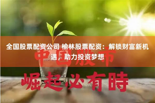 全国股票配资公司 榆林股票配资：解锁财富新机遇，助力投资梦想