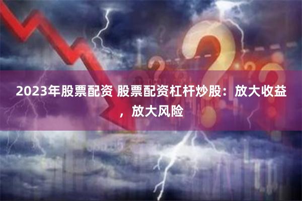 2023年股票配资 股票配资杠杆炒股：放大收益，放大风险