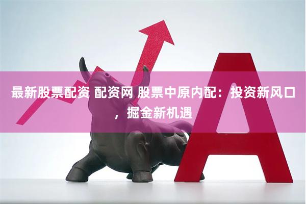 最新股票配资 配资网 股票中原内配：投资新风口，掘金新机遇
