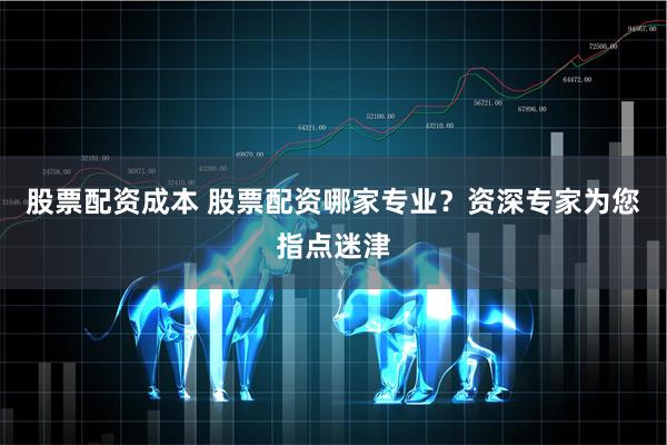 股票配资成本 股票配资哪家专业？资深专家为您指点迷津