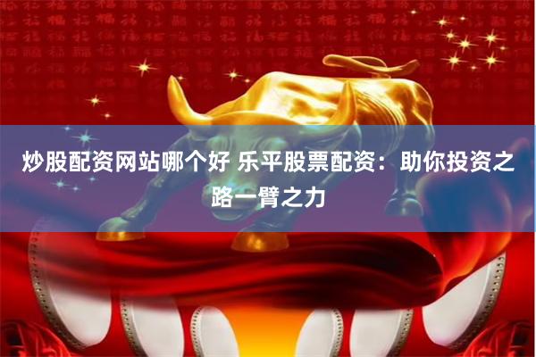 炒股配资网站哪个好 乐平股票配资：助你投资之路一臂之力
