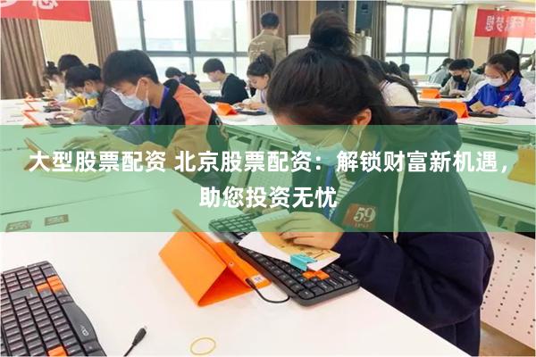 大型股票配资 北京股票配资：解锁财富新机遇，助您投资无忧