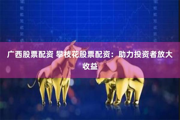广西股票配资 攀枝花股票配资：助力投资者放大收益