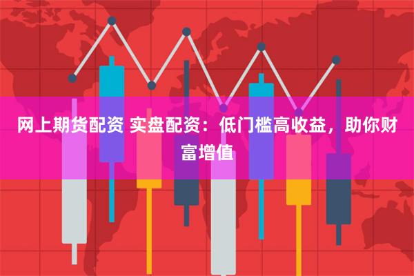 网上期货配资 实盘配资：低门槛高收益，助你财富增值