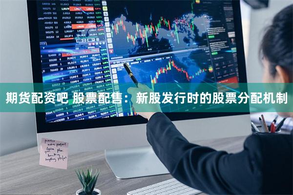 期货配资吧 股票配售：新股发行时的股票分配机制