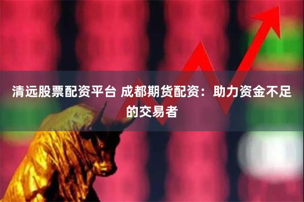 清远股票配资平台 成都期货配资：助力资金不足的交易者