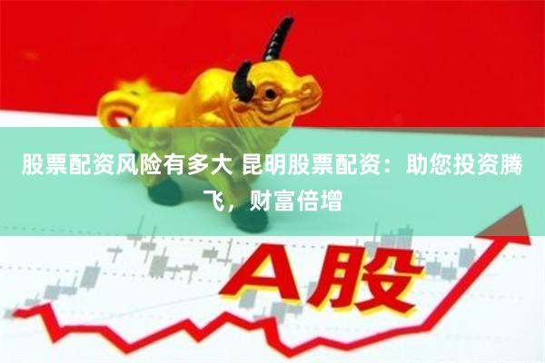 股票配资风险有多大 昆明股票配资：助您投资腾飞，财富倍增