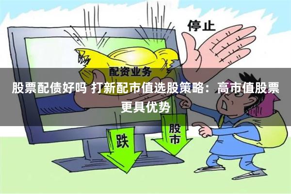 股票配债好吗 打新配市值选股策略：高市值股票更具优势