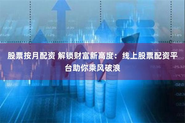 股票按月配资 解锁财富新高度：线上股票配资平台助你乘风破浪