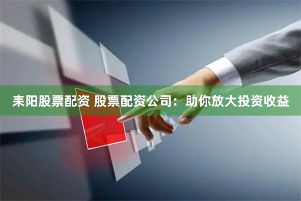 耒阳股票配资 股票配资公司：助你放大投资收益
