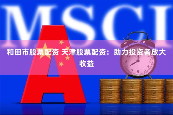和田市股票配资 天津股票配资：助力投资者放大收益
