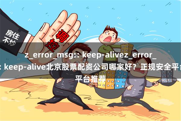 z_error_msg:: keep-alivez_error_msg:: keep-alive北京股票配资公司哪家好？正规安全平台推荐
