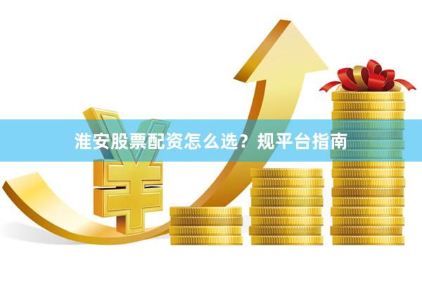 淮安股票配资怎么选？规平台指南
