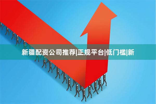 新疆配资公司推荐|正规平台|低门槛|新